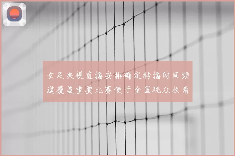 女足央视直播安排确定转播时间频道覆盖重要比赛便于全国观众收看