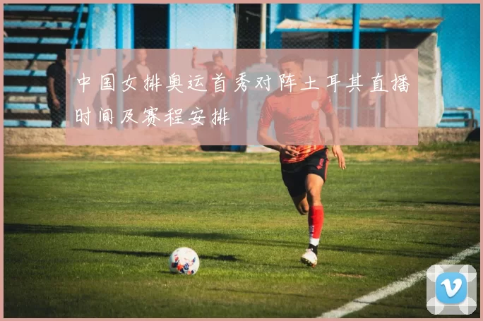 中国女排奥运首秀对阵土耳其直播时间及赛程安排