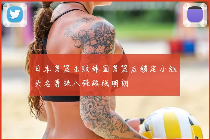 日本男篮击败韩国男篮后锁定小组头名晋级八强路线明朗