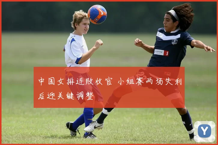 中国女排连败收官 小组赛两场失利后迎关键调整