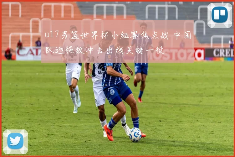 u17男篮世界杯小组赛焦点战 中国队迎强敌冲击出线关键一役