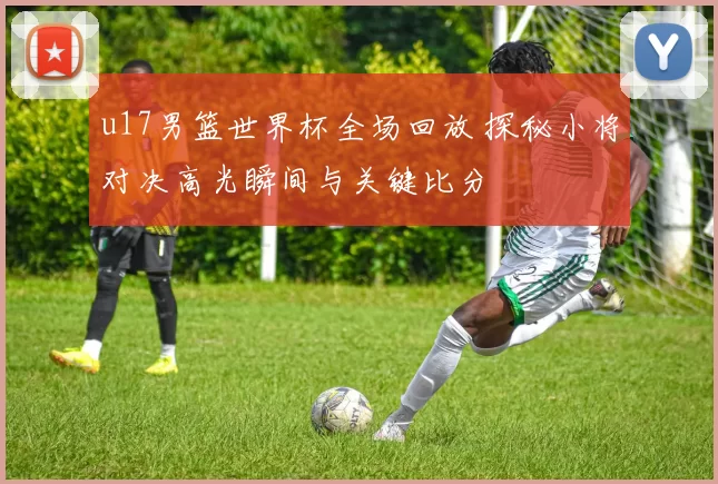 u17男篮世界杯全场回放 探秘小将对决高光瞬间与关键比分