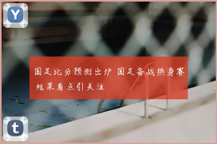 国足比分预测出炉 国足备战热身赛 结果看点引关注