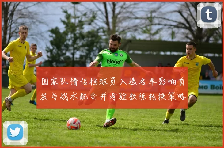 国家队情侣档球员入选名单影响首发与战术配合并考验教练轮换策略