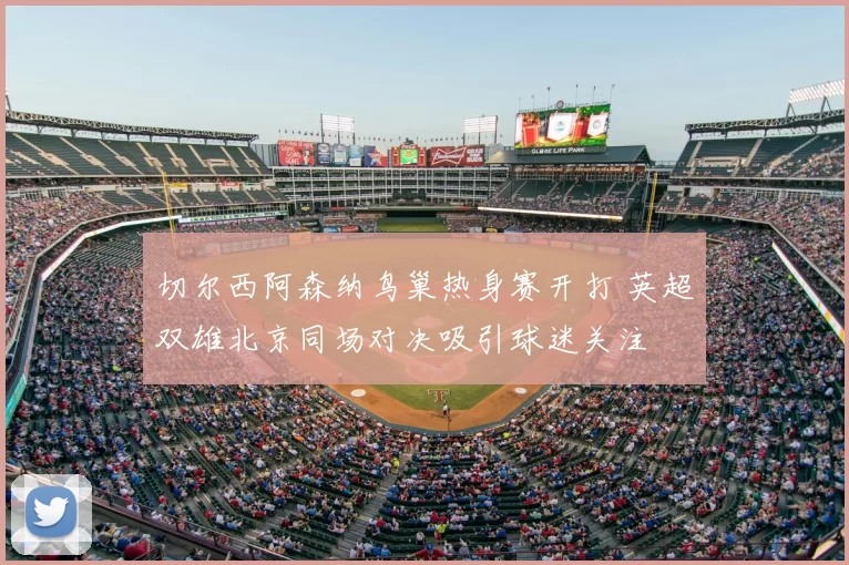 切尔西阿森纳鸟巢热身赛开打 英超双雄北京同场对决吸引球迷关注