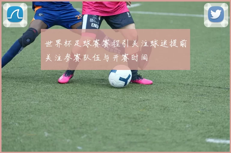 世界杯足球赛赛程引关注球迷提前关注参赛队伍与开赛时间