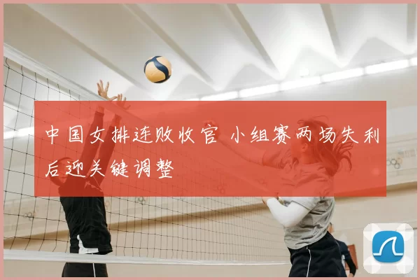 中国女排连败收官 小组赛两场失利后迎关键调整