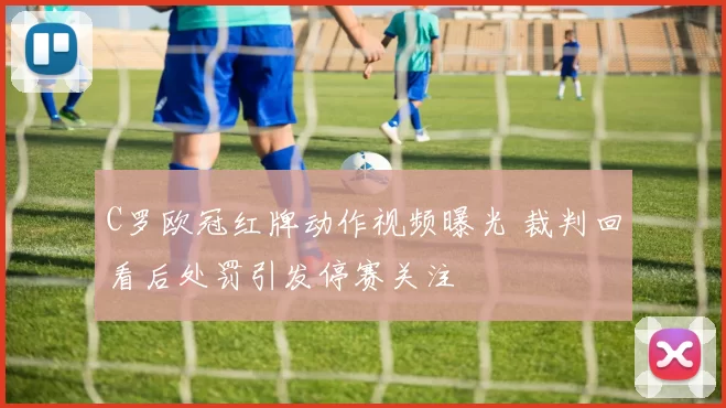 C罗欧冠红牌动作视频曝光 裁判回看后处罚引发停赛关注