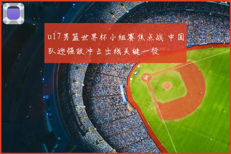 u17男篮世界杯小组赛焦点战 中国队迎强敌冲击出线关键一役