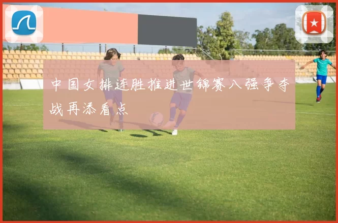 中国女排连胜推进世锦赛八强争夺战再添看点