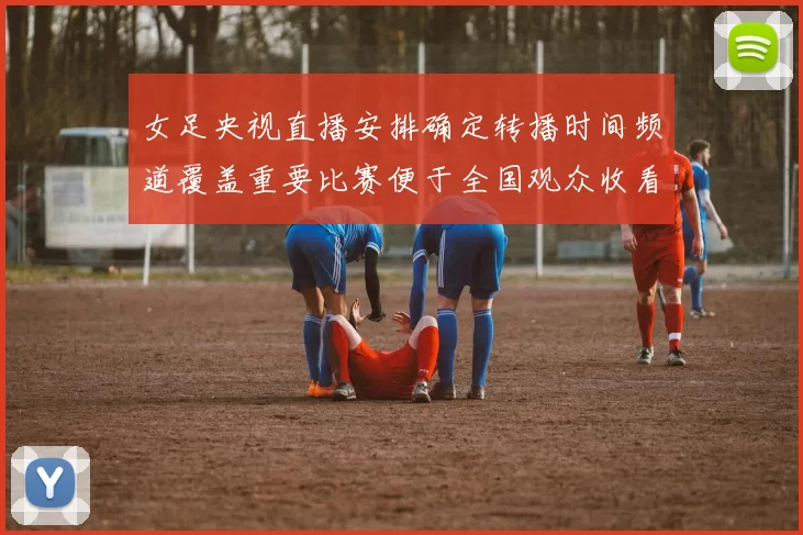 女足央视直播安排确定转播时间频道覆盖重要比赛便于全国观众收看