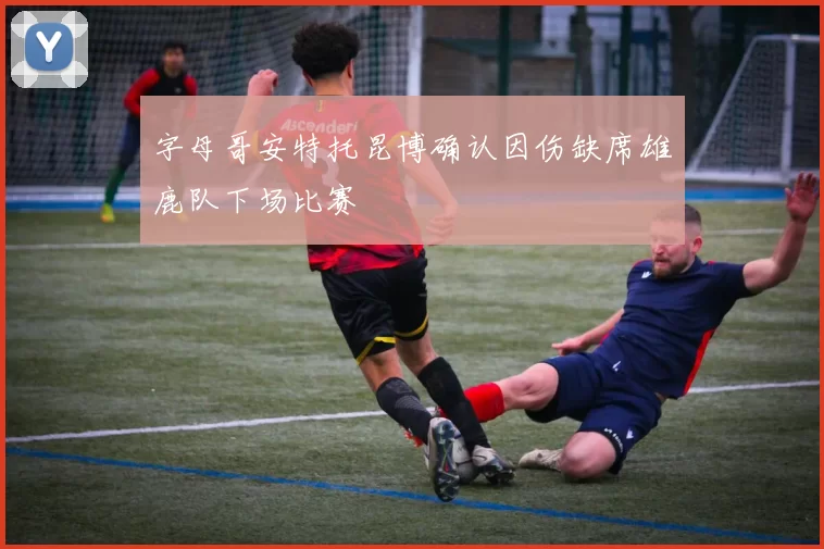 字母哥安特托昆博确认因伤缺席雄鹿队下场比赛