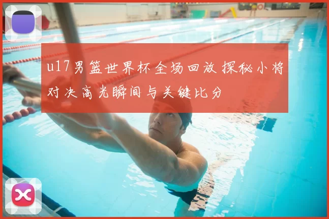 u17男篮世界杯全场回放 探秘小将对决高光瞬间与关键比分