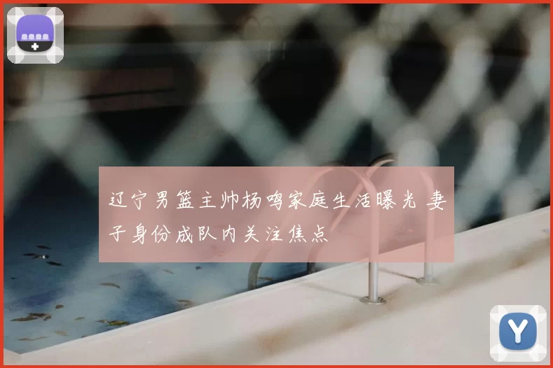 辽宁男篮主帅杨鸣家庭生活曝光 妻子身份成队内关注焦点