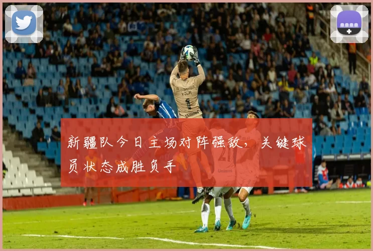 新疆队今日主场对阵强敌，关键球员状态成胜负手