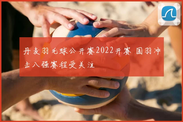 丹麦羽毛球公开赛2022开赛 国羽冲击八强赛程受关注