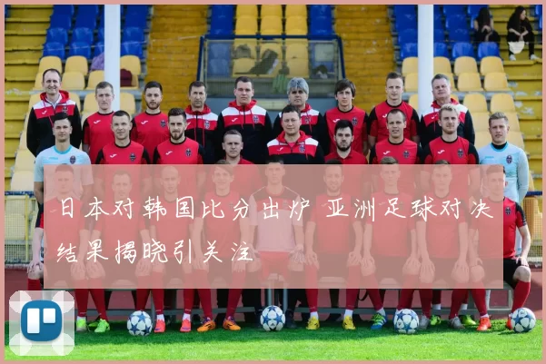 日本对韩国比分出炉 亚洲足球对决结果揭晓引关注