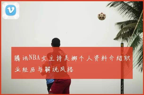 腾讯NBA女主持美娜个人资料介绍职业经历与解说风格
