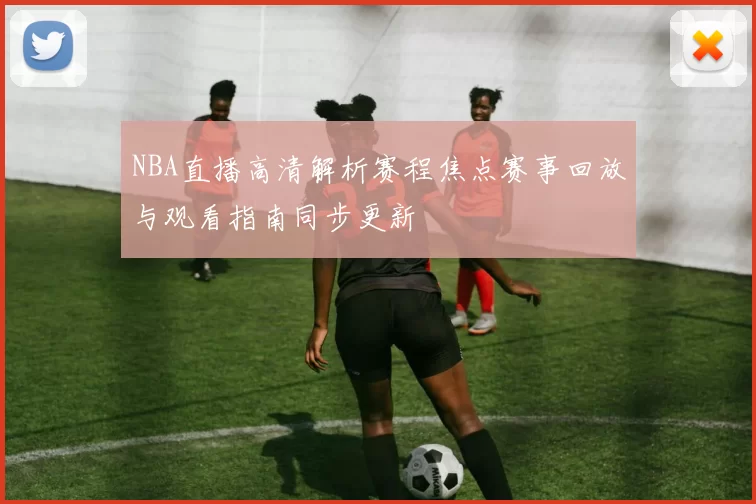 NBA直播高清解析赛程焦点赛事回放与观看指南同步更新