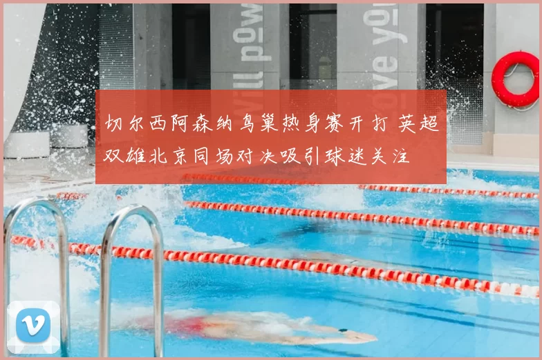 切尔西阿森纳鸟巢热身赛开打 英超双雄北京同场对决吸引球迷关注