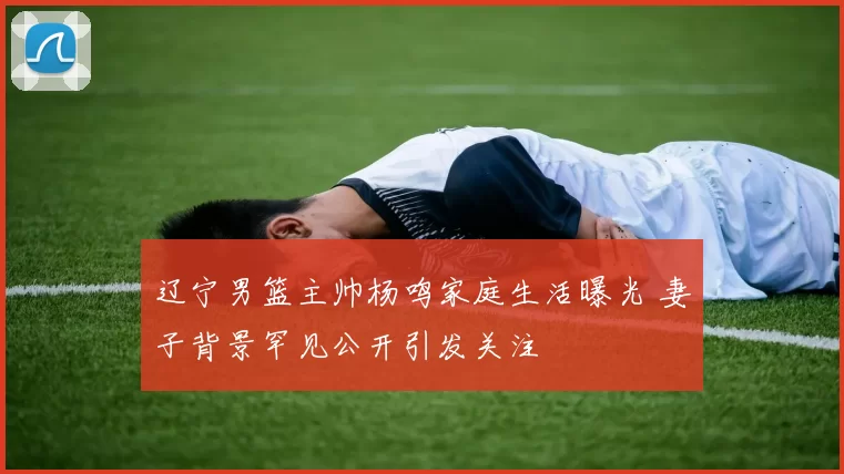 辽宁男篮主帅杨鸣家庭生活曝光 妻子背景罕见公开引发关注