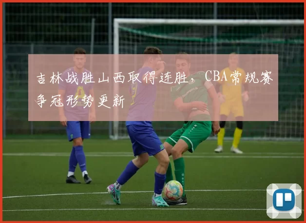 吉林战胜山西取得连胜，CBA常规赛争冠形势更新