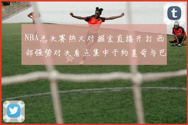 NBA总决赛热火对掘金直播开打 西部强势对决看点集中于约基奇与巴特勒