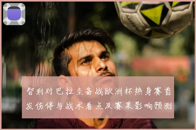 智利对巴拉圭备战欧洲杯热身赛首发伤停与战术看点及赛果影响预测