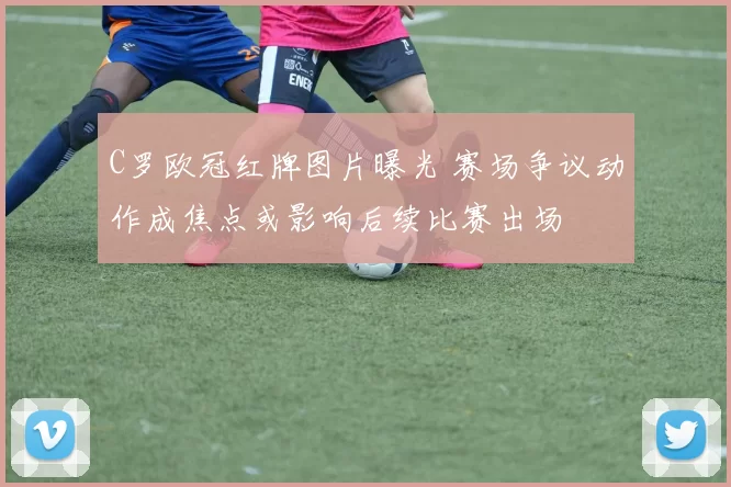 C罗欧冠红牌图片曝光 赛场争议动作成焦点或影响后续比赛出场
