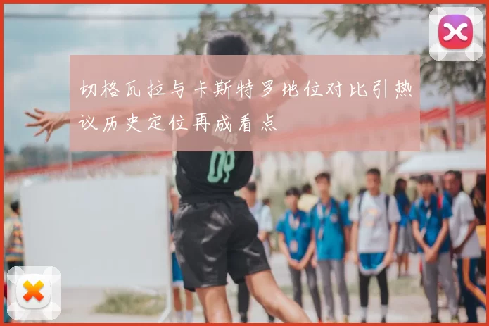切格瓦拉与卡斯特罗地位对比引热议历史定位再成看点