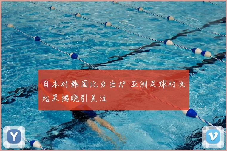 日本对韩国比分出炉 亚洲足球对决结果揭晓引关注