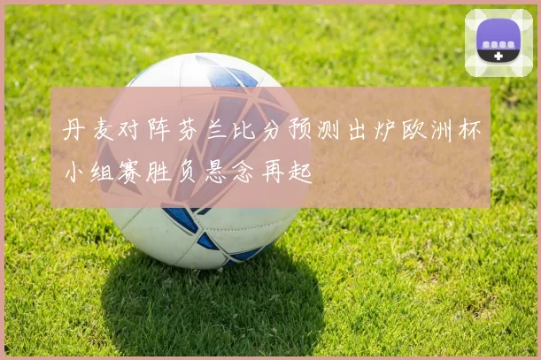 丹麦对阵芬兰比分预测出炉欧洲杯小组赛胜负悬念再起