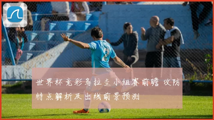 世界杯竞彩乌拉圭小组赛前瞻 攻防特点解析及出线前景预测