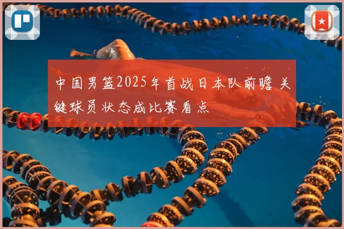 中国男篮2025年首战日本队前瞻 关键球员状态成比赛看点