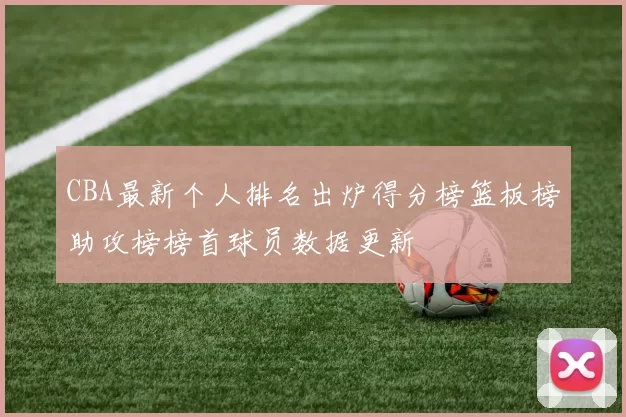 CBA最新个人排名出炉得分榜篮板榜助攻榜榜首球员数据更新