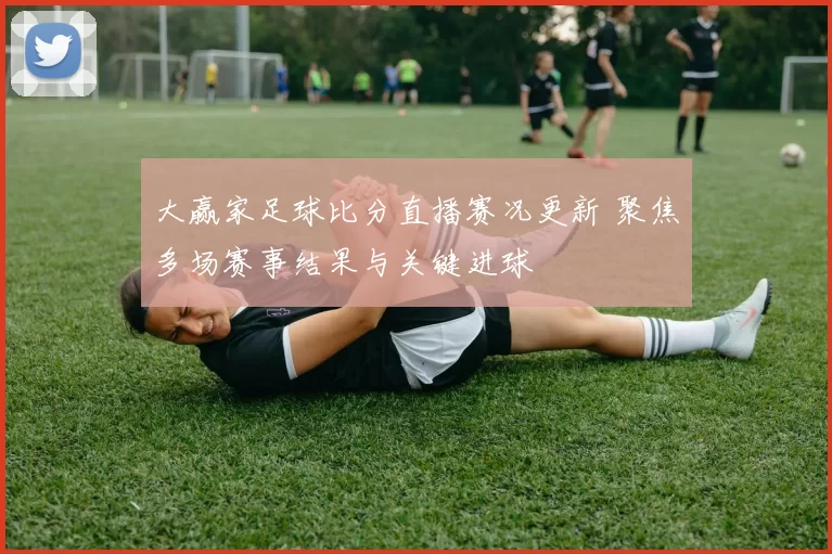 大赢家足球比分直播赛况更新 聚焦多场赛事结果与关键进球