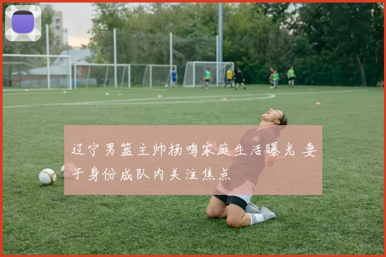 辽宁男篮主帅杨鸣家庭生活曝光 妻子身份成队内关注焦点