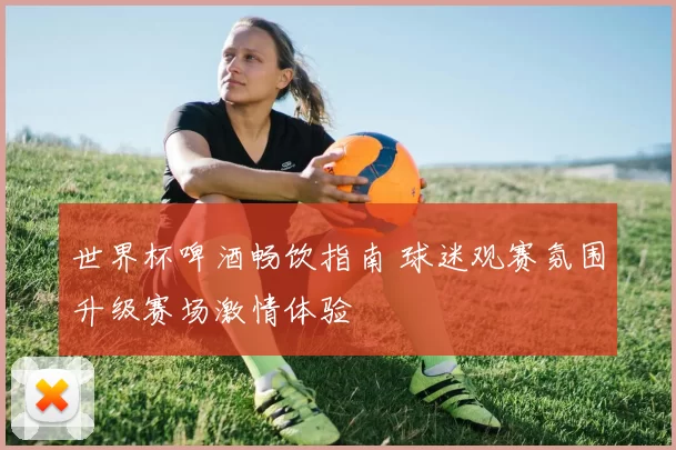 世界杯啤酒畅饮指南 球迷观赛氛围升级赛场激情体验