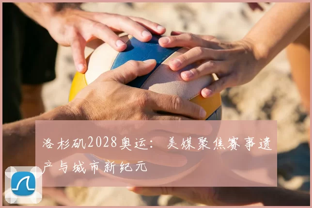 洛杉矶2028奥运：美媒聚焦赛事遗产与城市新纪元