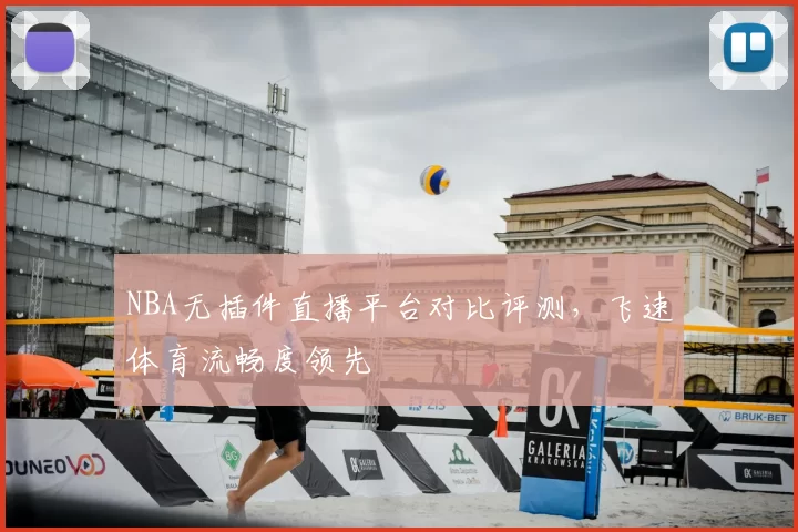 NBA无插件直播平台对比评测，飞速体育流畅度领先