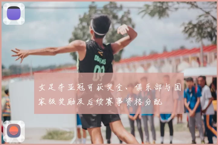 女足夺亚冠可获奖金、俱乐部与国家级奖励及后续赛事资格分配