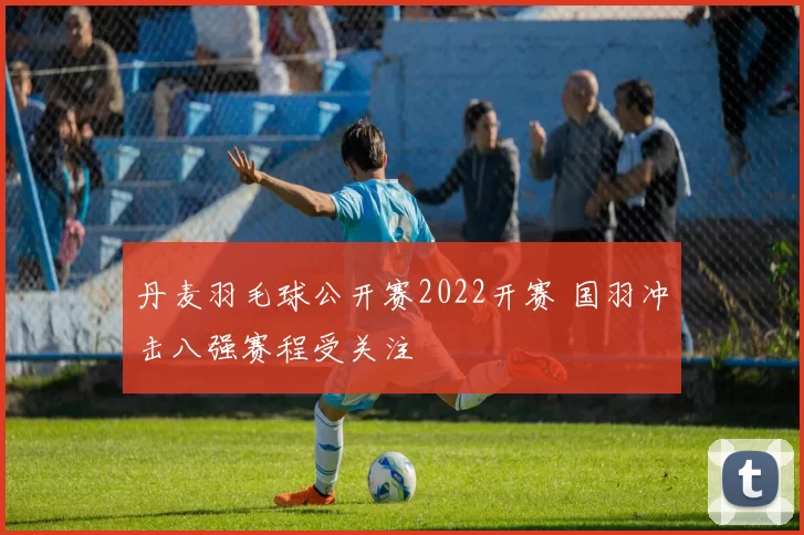 丹麦羽毛球公开赛2022开赛 国羽冲击八强赛程受关注