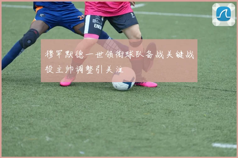穆罕默德一世领衔球队备战关键战役主帅调整引关注