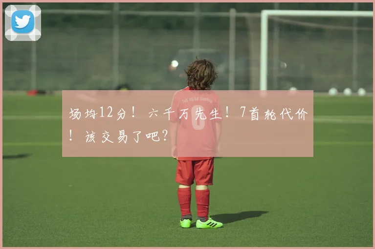 场均12分！六千万先生！7首轮代价！该交易了吧？