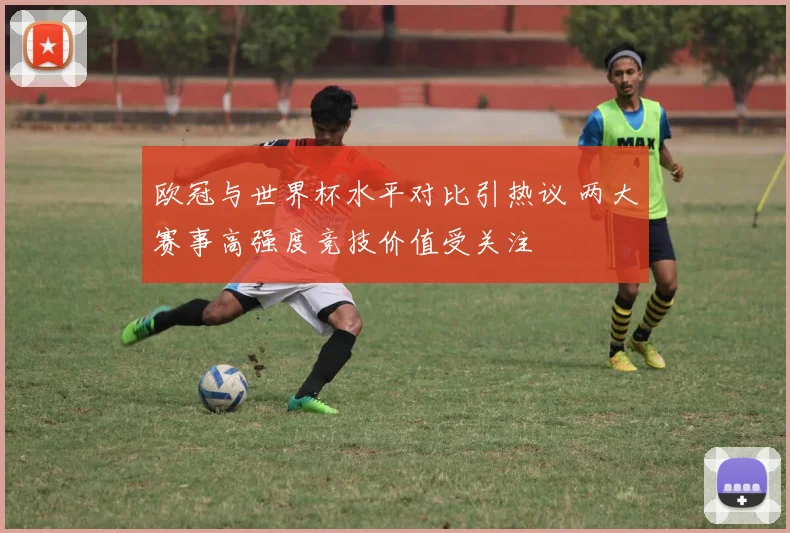欧冠与世界杯水平对比引热议 两大赛事高强度竞技价值受关注