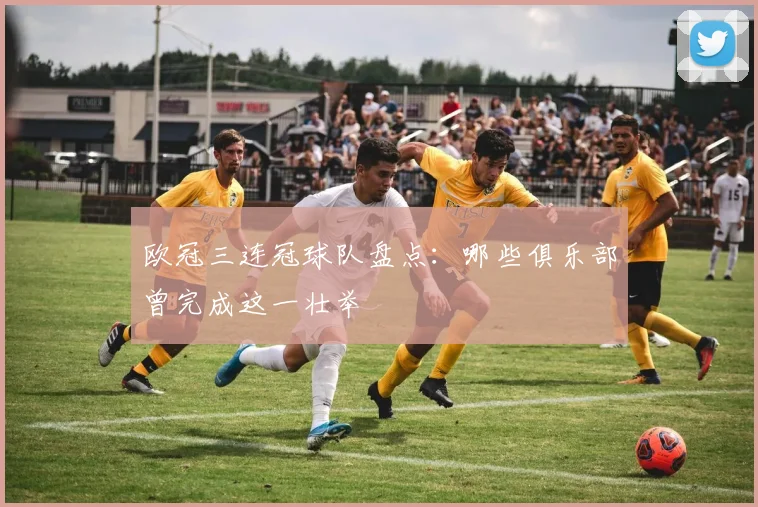 欧冠三连冠球队盘点:哪些俱乐部曾完成这一壮举