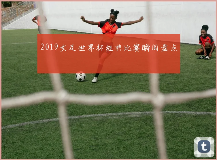 2019女足世界杯经典比赛瞬间盘点