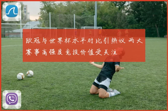 欧冠与世界杯水平对比引热议 两大赛事高强度竞技价值受关注