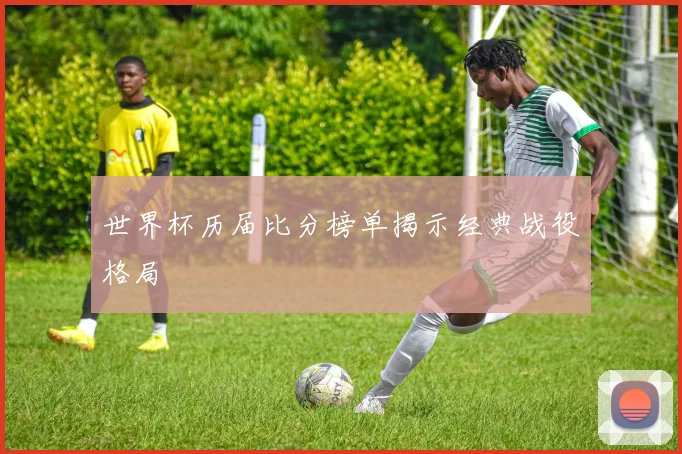 世界杯历届比分榜单揭示经典战役格局