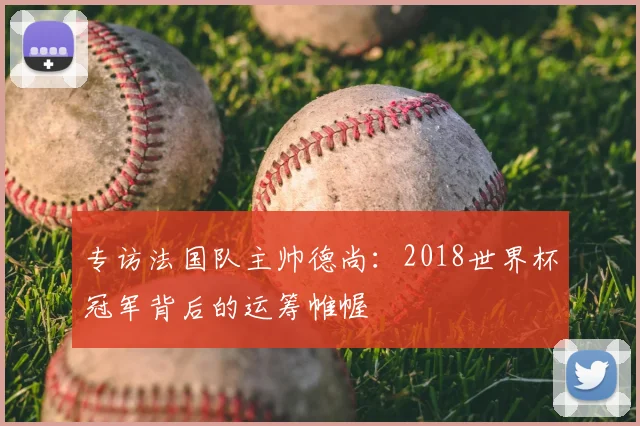 专访法国队主帅德尚:2018世界杯冠军背后的运筹帷幄